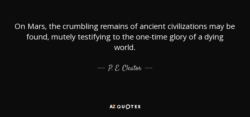 On Mars, the crumbling remains of ancient civilizations may be found, mutely testifying to the one-time glory of a dying world. - P. E. Cleator