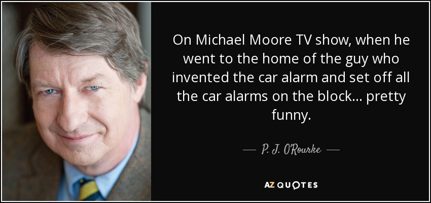 On Michael Moore TV show, when he went to the home of the guy who invented the car alarm and set off all the car alarms on the block... pretty funny. - P. J. O'Rourke