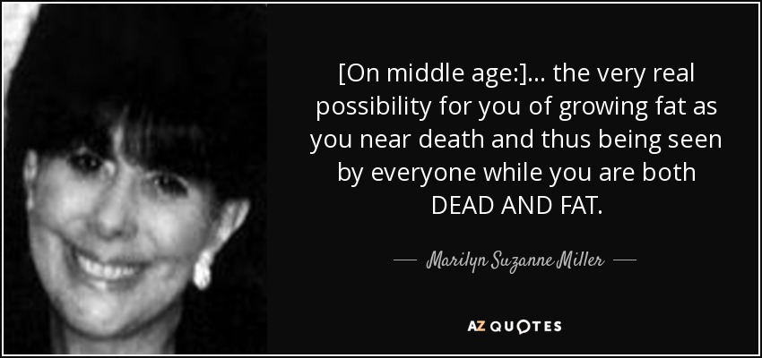 [On middle age:] ... the very real possibility for you of growing fat as you near death and thus being seen by everyone while you are both DEAD AND FAT. - Marilyn Suzanne Miller