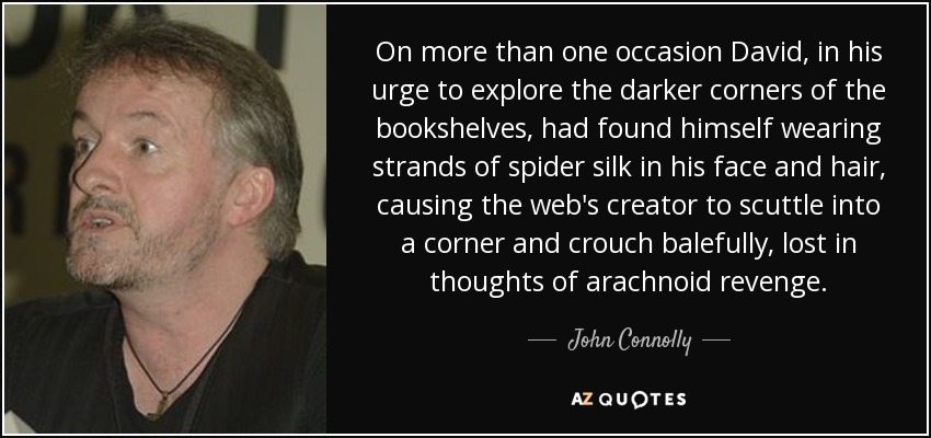 On more than one occasion David, in his urge to explore the darker corners of the bookshelves, had found himself wearing strands of spider silk in his face and hair, causing the web's creator to scuttle into a corner and crouch balefully, lost in thoughts of arachnoid revenge. - John Connolly