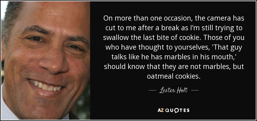 On more than one occasion, the camera has cut to me after a break as I'm still trying to swallow the last bite of cookie. Those of you who have thought to yourselves, 'That guy talks like he has marbles in his mouth,' should know that they are not marbles, but oatmeal cookies. - Lester Holt