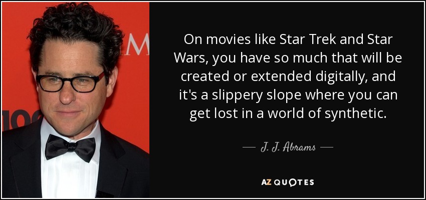 On movies like Star Trek and Star Wars, you have so much that will be created or extended digitally, and it's a slippery slope where you can get lost in a world of synthetic. - J. J. Abrams