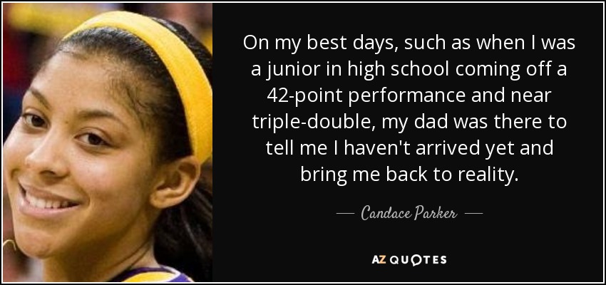 On my best days, such as when I was a junior in high school coming off a 42-point performance and near triple-double, my dad was there to tell me I haven't arrived yet and bring me back to reality. - Candace Parker