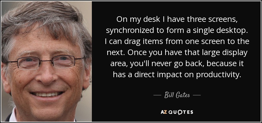 On my desk I have three screens, synchronized to form a single desktop. I can drag items from one screen to the next. Once you have that large display area, you'll never go back, because it has a direct impact on productivity. - Bill Gates