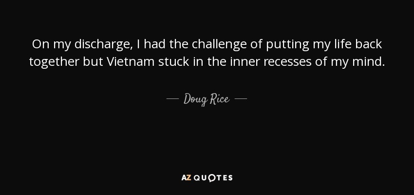 On my discharge, I had the challenge of putting my life back together but Vietnam stuck in the inner recesses of my mind. - Doug Rice