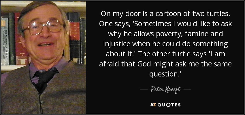 On my door is a cartoon of two turtles. One says, 'Sometimes I would like to ask why he allows poverty, famine and injustice when he could do something about it.' The other turtle says 'I am afraid that God might ask me the same question.' - Peter Kreeft
