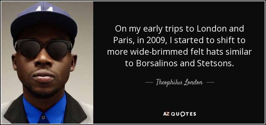 On my early trips to London and Paris, in 2009, I started to shift to more wide-brimmed felt hats similar to Borsalinos and Stetsons. - Theophilus London