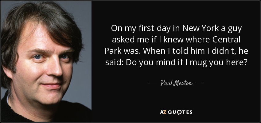 On my first day in New York a guy asked me if I knew where Central Park was. When I told him I didn't, he said: Do you mind if I mug you here? - Paul Merton