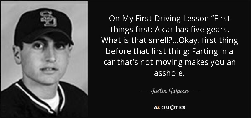 On My First Driving Lesson “First things first: A car has five gears. What is that smell?…Okay, first thing before that first thing: Farting in a car that’s not moving makes you an asshole. - Justin Halpern