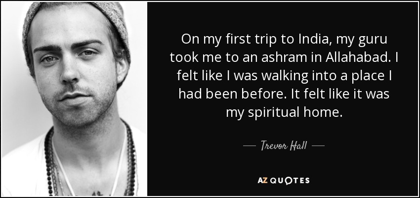 On my first trip to India, my guru took me to an ashram in Allahabad. I felt like I was walking into a place I had been before. It felt like it was my spiritual home. - Trevor Hall