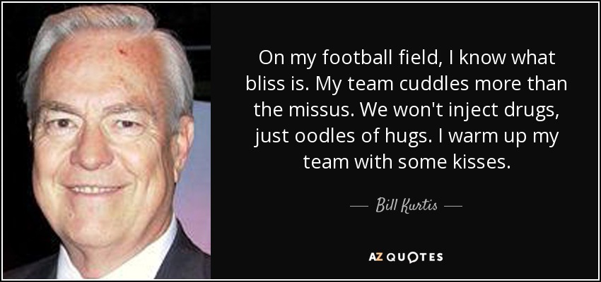 On my football field, I know what bliss is. My team cuddles more than the missus. We won't inject drugs, just oodles of hugs. I warm up my team with some kisses. - Bill Kurtis