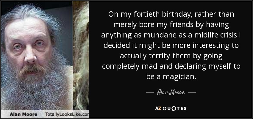 On my fortieth birthday, rather than merely bore my friends by having anything as mundane as a midlife crisis I decided it might be more interesting to actually terrify them by going completely mad and declaring myself to be a magician. - Alan Moore