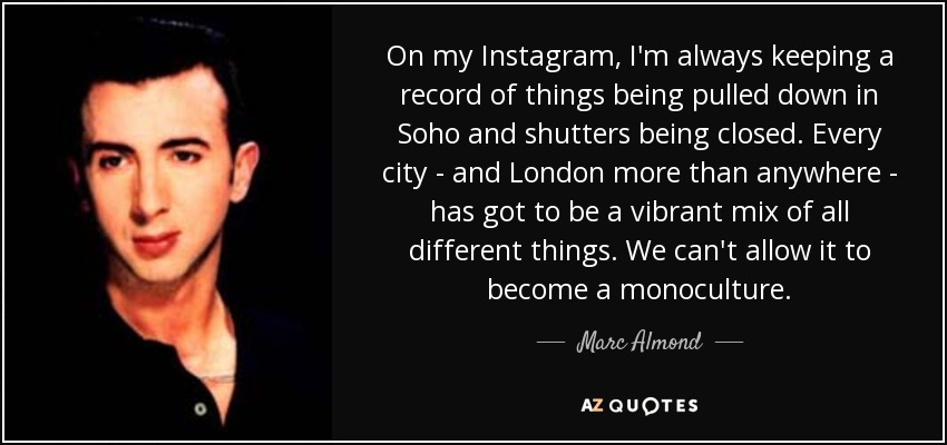 On my Instagram, I'm always keeping a record of things being pulled down in Soho and shutters being closed. Every city - and London more than anywhere - has got to be a vibrant mix of all different things. We can't allow it to become a monoculture. - Marc Almond