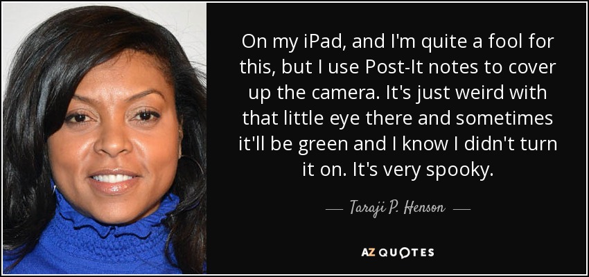 On my iPad, and I'm quite a fool for this, but I use Post-It notes to cover up the camera. It's just weird with that little eye there and sometimes it'll be green and I know I didn't turn it on. It's very spooky. - Taraji P. Henson