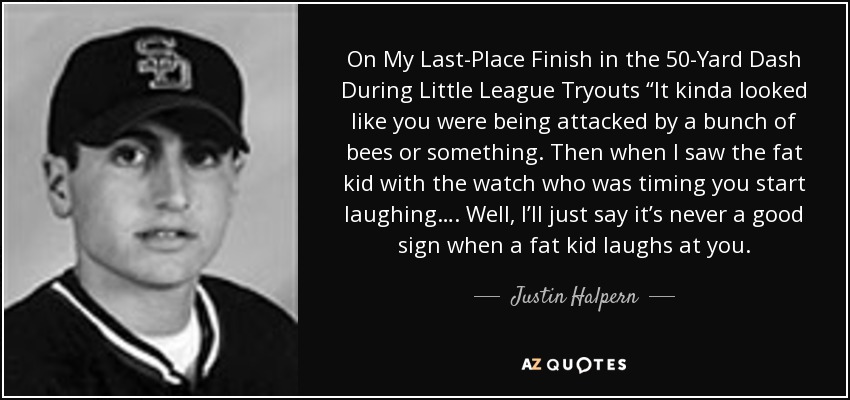 On My Last-Place Finish in the 50-Yard Dash During Little League Tryouts “It kinda looked like you were being attacked by a bunch of bees or something. Then when I saw the fat kid with the watch who was timing you start laughing…. Well, I’ll just say it’s never a good sign when a fat kid laughs at you. - Justin Halpern
