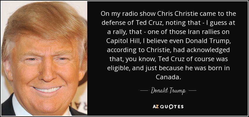 On my radio show Chris Christie came to the defense of Ted Cruz, noting that - I guess at a rally, that - one of those Iran rallies on Capitol Hill, I believe even Donald Trump, according to Christie, had acknowledged that, you know, Ted Cruz of course was eligible, and just because he was born in Canada. - Donald Trump