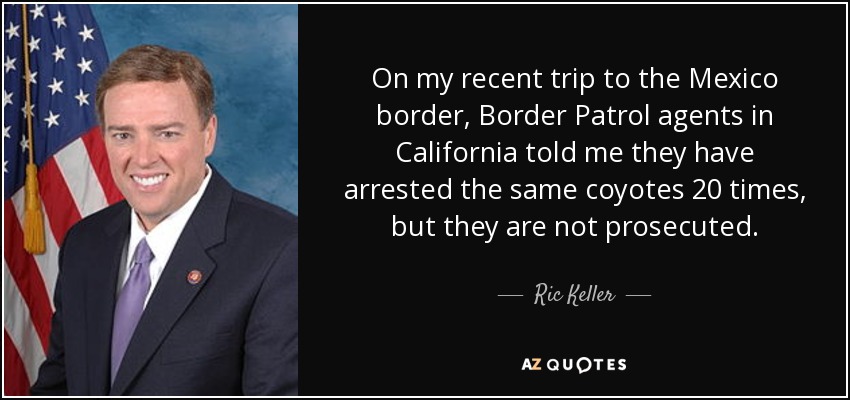 On my recent trip to the Mexico border, Border Patrol agents in California told me they have arrested the same coyotes 20 times, but they are not prosecuted. - Ric Keller