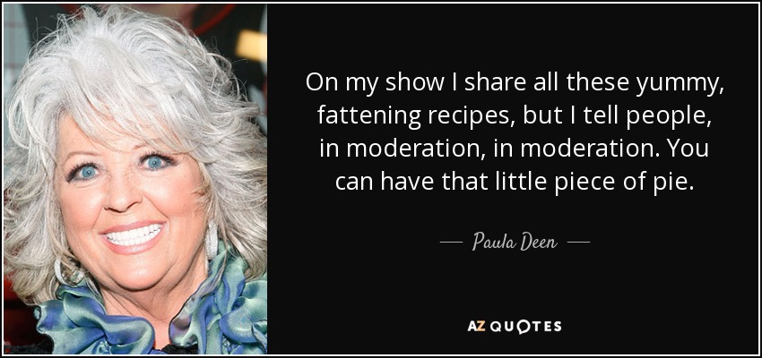 On my show I share all these yummy, fattening recipes, but I tell people, in moderation, in moderation. You can have that little piece of pie. - Paula Deen