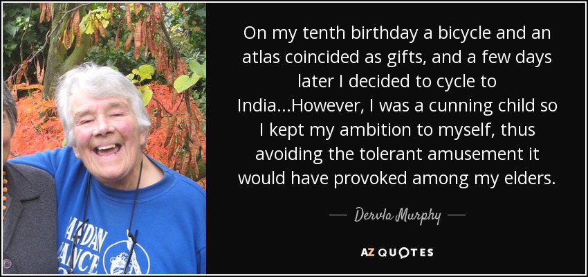 On my tenth birthday a bicycle and an atlas coincided as gifts, and a few days later I decided to cycle to India...However, I was a cunning child so I kept my ambition to myself, thus avoiding the tolerant amusement it would have provoked among my elders. - Dervla Murphy