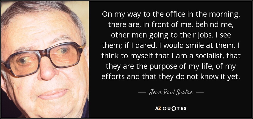 On my way to the office in the morning, there are, in front of me, behind me, other men going to their jobs. I see them; if I dared, I would smile at them. I think to myself that I am a socialist, that they are the purpose of my life, of my efforts and that they do not know it yet. - Jean-Paul Sartre