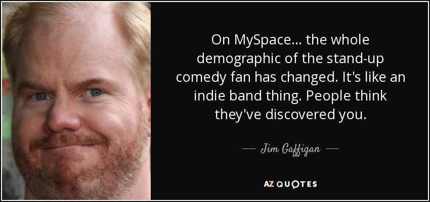 On MySpace ... the whole demographic of the stand-up comedy fan has changed. It's like an indie band thing. People think they've discovered you. - Jim Gaffigan