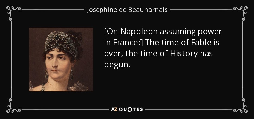 [On Napoleon assuming power in France:] The time of Fable is over, the time of History has begun. - Josephine de Beauharnais