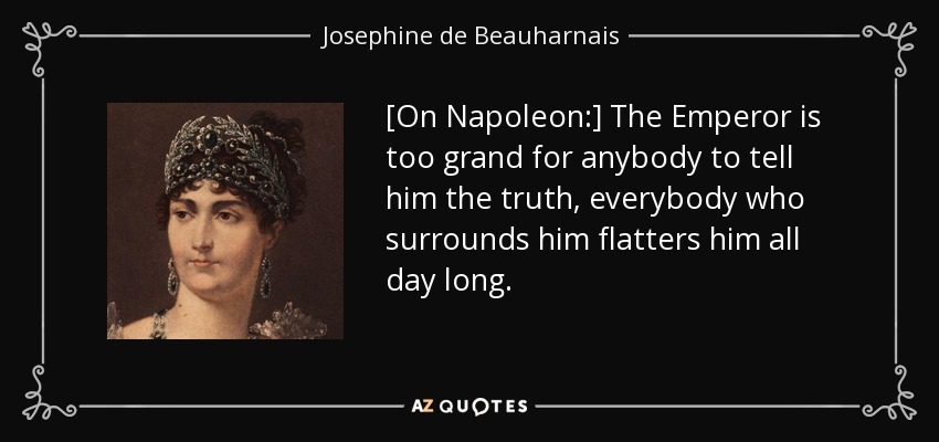 [On Napoleon:] The Emperor is too grand for anybody to tell him the truth, everybody who surrounds him flatters him all day long. - Josephine de Beauharnais
