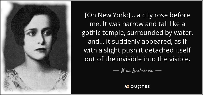 [On New York:] ... a city rose before me. It was narrow and tall like a gothic temple, surrounded by water, and ... it suddenly appeared, as if with a slight push it detached itself out of the invisible into the visible. - Nina Berberova