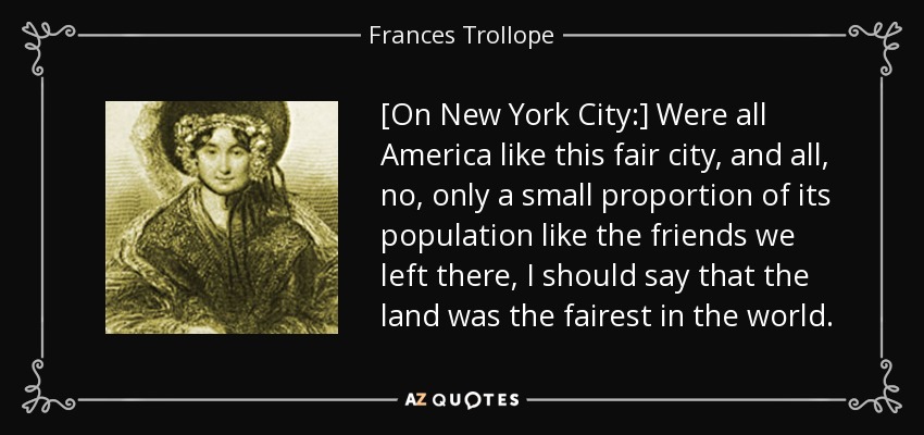 [On New York City:] Were all America like this fair city, and all, no, only a small proportion of its population like the friends we left there, I should say that the land was the fairest in the world. - Frances Trollope