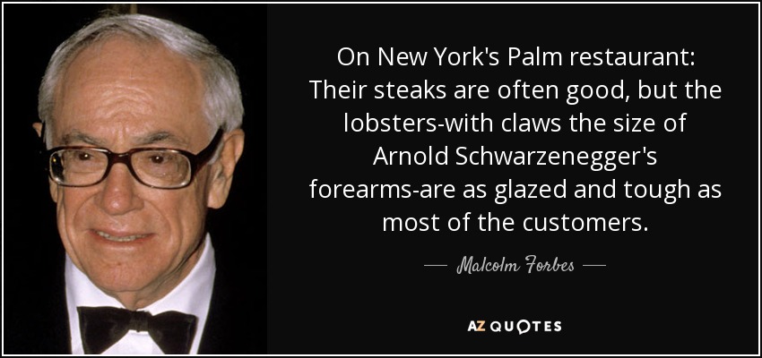 On New York's Palm restaurant: Their steaks are often good, but the lobsters-with claws the size of Arnold Schwarzenegger's forearms-are as glazed and tough as most of the customers. - Malcolm Forbes