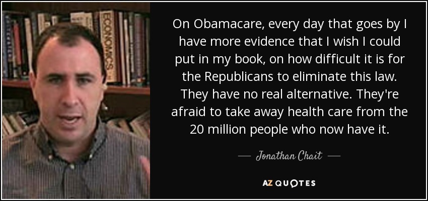 On Obamacare, every day that goes by I have more evidence that I wish I could put in my book, on how difficult it is for the Republicans to eliminate this law. They have no real alternative. They're afraid to take away health care from the 20 million people who now have it. - Jonathan Chait
