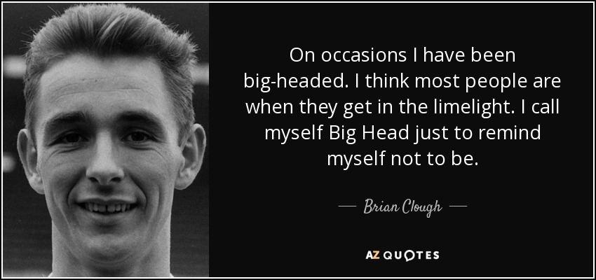 On occasions I have been big-headed. I think most people are when they get in the limelight. I call myself Big Head just to remind myself not to be. - Brian Clough