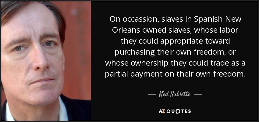 On occassion, slaves in Spanish New Orleans owned slaves, whose labor they could appropriate toward purchasing their own freedom, or whose ownership they could trade as a partial payment on their own freedom. - Ned Sublette