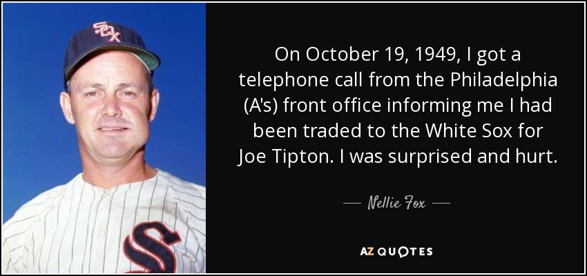On October 19, 1949, I got a telephone call from the Philadelphia (A's) front office informing me I had been traded to the White Sox for Joe Tipton. I was surprised and hurt. - Nellie Fox
