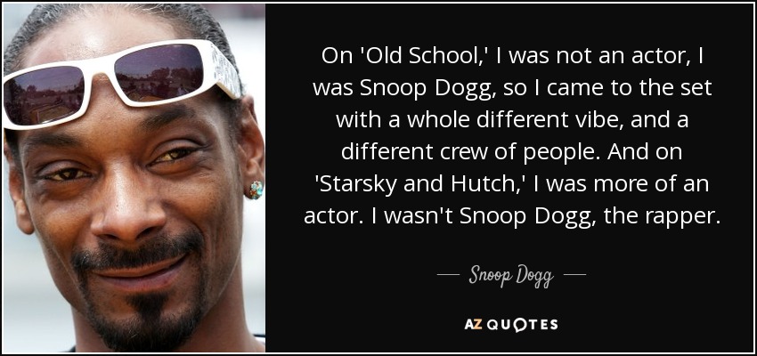 On 'Old School,' I was not an actor, I was Snoop Dogg, so I came to the set with a whole different vibe, and a different crew of people. And on 'Starsky and Hutch,' I was more of an actor. I wasn't Snoop Dogg, the rapper. - Snoop Dogg