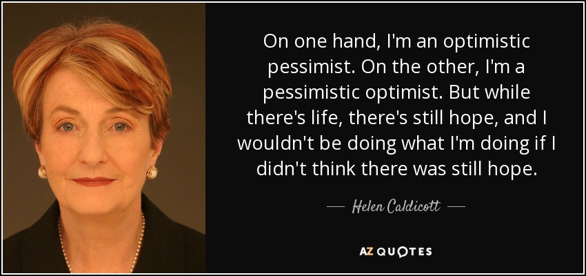 On one hand, I'm an optimistic pessimist. On the other, I'm a pessimistic optimist. But while there's life, there's still hope, and I wouldn't be doing what I'm doing if I didn't think there was still hope. - Helen Caldicott