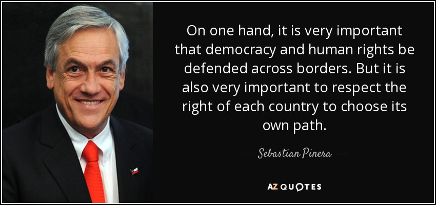On one hand, it is very important that democracy and human rights be defended across borders. But it is also very important to respect the right of each country to choose its own path. - Sebastian Pinera