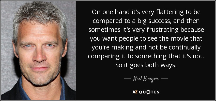 On one hand it's very flattering to be compared to a big success, and then sometimes it's very frustrating because you want people to see the movie that you're making and not be continually comparing it to something that it's not. So it goes both ways. - Neil Burger