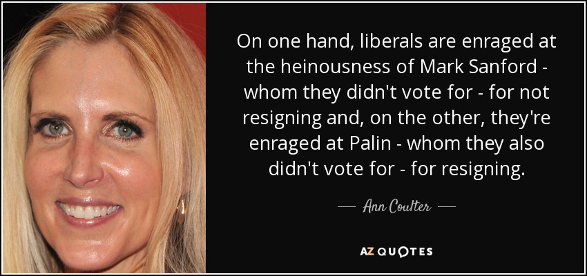 On one hand, liberals are enraged at the heinousness of Mark Sanford - whom they didn't vote for - for not resigning and, on the other, they're enraged at Palin - whom they also didn't vote for - for resigning. - Ann Coulter