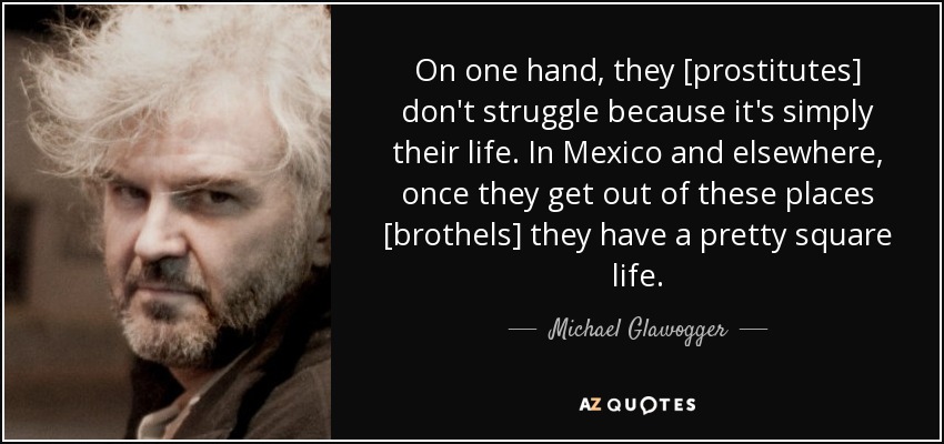 On one hand, they [prostitutes] don't struggle because it's simply their life. In Mexico and elsewhere, once they get out of these places [brothels] they have a pretty square life. - Michael Glawogger