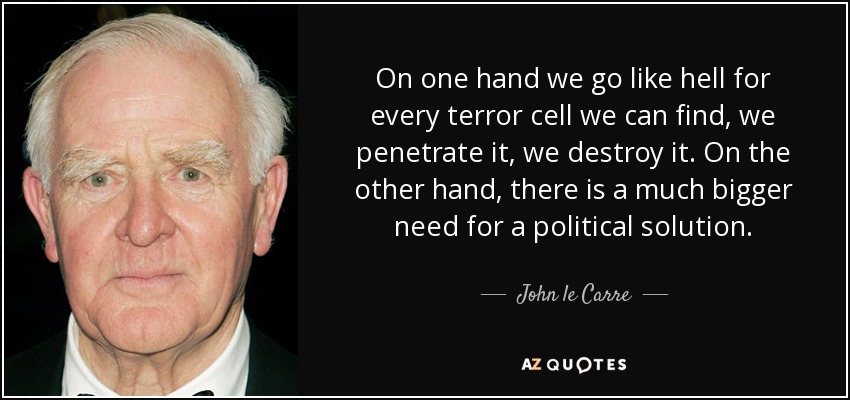 On one hand we go like hell for every terror cell we can find, we penetrate it, we destroy it. On the other hand, there is a much bigger need for a political solution. - John le Carre