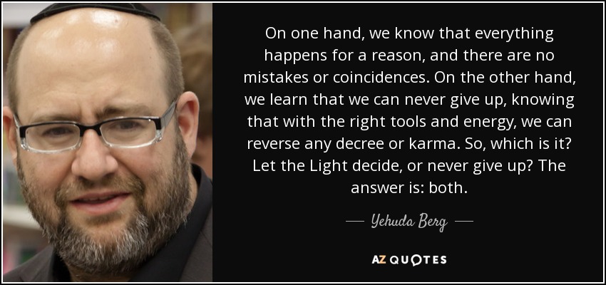 On one hand, we know that everything happens for a reason, and there are no mistakes or coincidences. On the other hand, we learn that we can never give up, knowing that with the right tools and energy, we can reverse any decree or karma. So, which is it? Let the Light decide, or never give up? The answer is: both. - Yehuda Berg