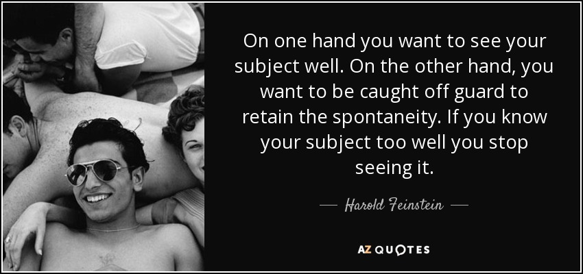 On one hand you want to see your subject well. On the other hand, you want to be caught off guard to retain the spontaneity. If you know your subject too well you stop seeing it. - Harold Feinstein