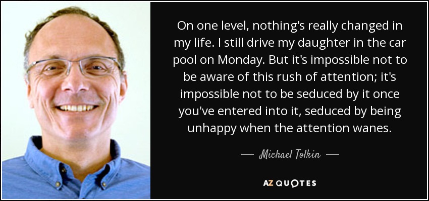 On one level, nothing's really changed in my life. I still drive my daughter in the car pool on Monday. But it's impossible not to be aware of this rush of attention; it's impossible not to be seduced by it once you've entered into it, seduced by being unhappy when the attention wanes. - Michael Tolkin
