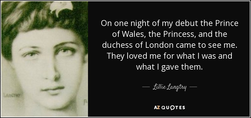 On one night of my debut the Prince of Wales, the Princess, and the duchess of London came to see me. They loved me for what I was and what I gave them. - Lillie Langtry