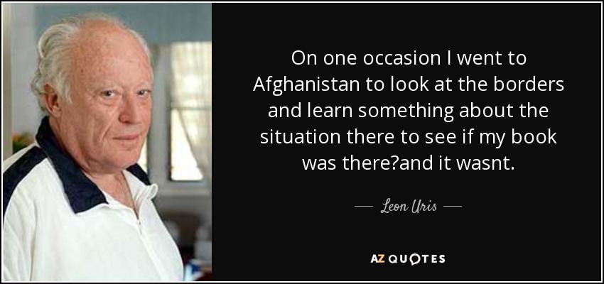 On one occasion I went to Afghanistan to look at the borders and learn something about the situation there to see if my book was there?and it wasnt. - Leon Uris