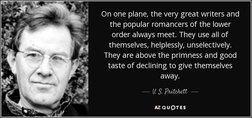On one plane, the very great writers and the popular romancers of the lower order always meet. They use all of themselves, helplessly, unselectively. They are above the primness and good taste of declining to give themselves away. - V. S. Pritchett