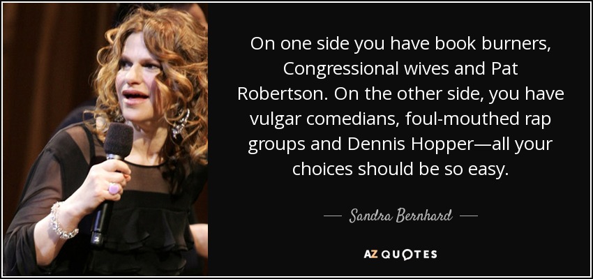 On one side you have book burners, Congressional wives and Pat Robertson. On the other side, you have vulgar comedians, foul-mouthed rap groups and Dennis Hopper—all your choices should be so easy. - Sandra Bernhard