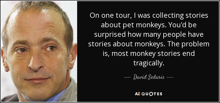 On one tour, I was collecting stories about pet monkeys. You'd be surprised how many people have stories about monkeys. The problem is, most monkey stories end tragically. - David Sedaris