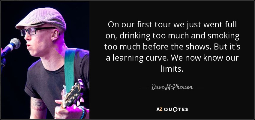 On our first tour we just went full on, drinking too much and smoking too much before the shows. But it's a learning curve. We now know our limits. - Dave McPherson